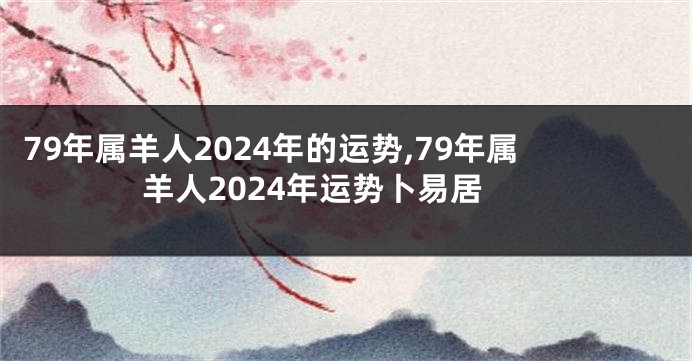 79年属羊人2024年的运势,79年属羊人2024年运势卜易居