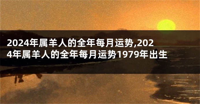 2024年属羊人的全年每月运势,2024年属羊人的全年每月运势1979年出生