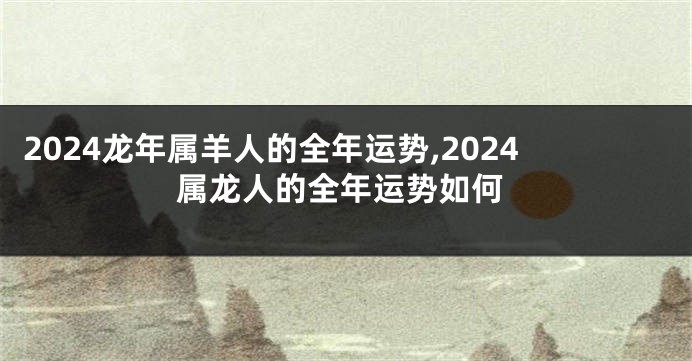 2024龙年属羊人的全年运势,2024属龙人的全年运势如何