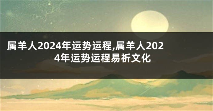 属羊人2024年运势运程,属羊人2024年运势运程易祈文化