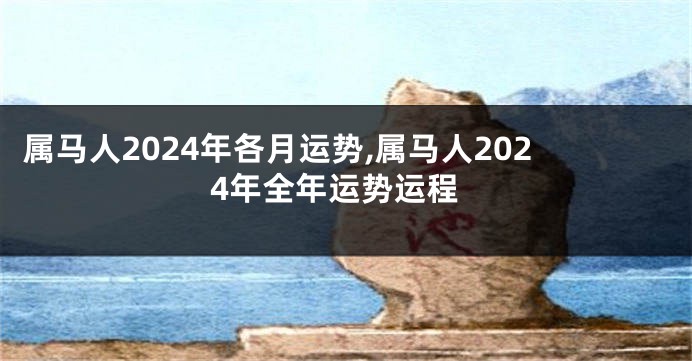 属马人2024年各月运势,属马人2024年全年运势运程