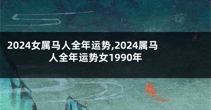 2024女属马人全年运势,2024属马人全年运势女1990年