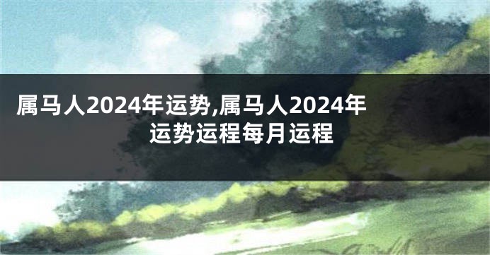 属马人2024年运势,属马人2024年运势运程每月运程