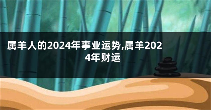 属羊人的2024年事业运势,属羊2024年财运