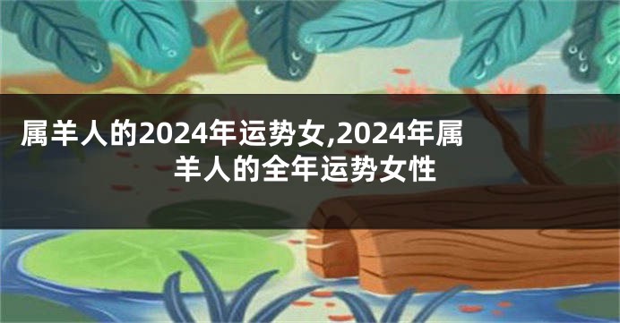 属羊人的2024年运势女,2024年属羊人的全年运势女性