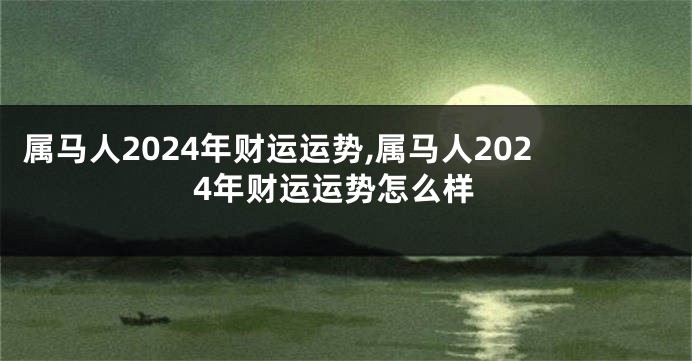 属马人2024年财运运势,属马人2024年财运运势怎么样