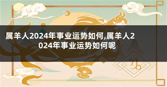 属羊人2024年事业运势如何,属羊人2024年事业运势如何呢