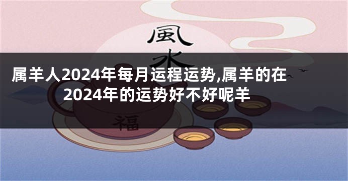 属羊人2024年每月运程运势,属羊的在2024年的运势好不好呢羊