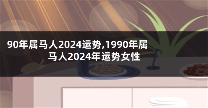 90年属马人2024运势,1990年属马人2024年运势女性