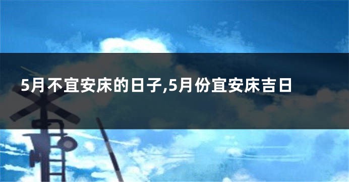 5月不宜安床的日子,5月份宜安床吉日