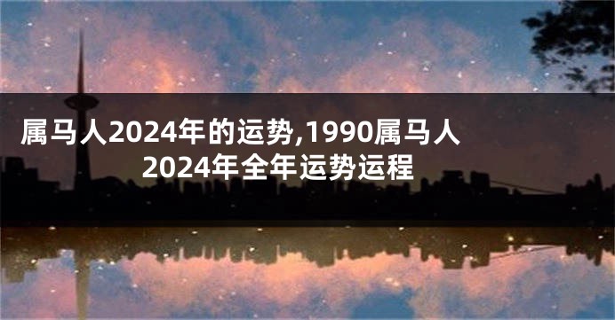 属马人2024年的运势,1990属马人2024年全年运势运程