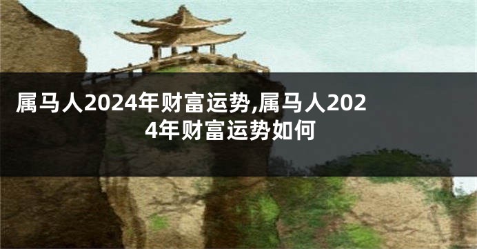 属马人2024年财富运势,属马人2024年财富运势如何