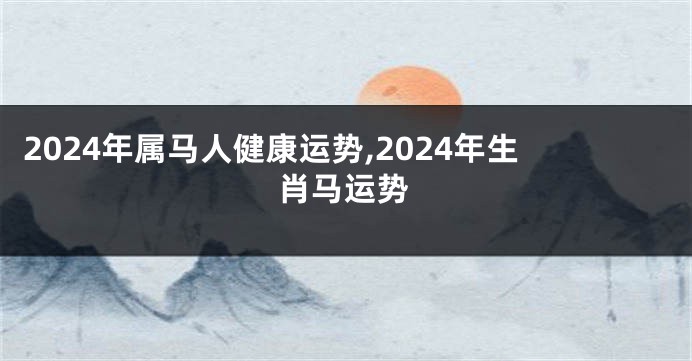 2024年属马人健康运势,2024年生肖马运势