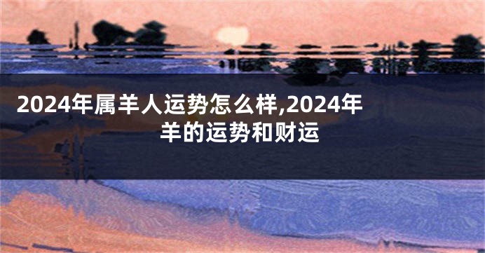 2024年属羊人运势怎么样,2024年羊的运势和财运