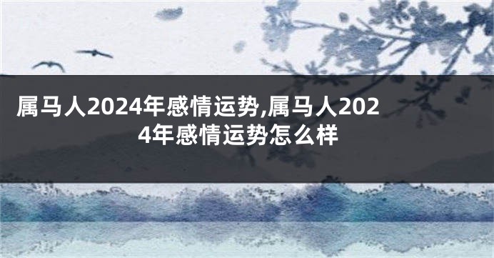 属马人2024年感情运势,属马人2024年感情运势怎么样