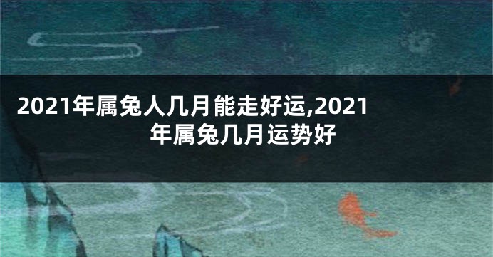 2021年属兔人几月能走好运,2021年属兔几月运势好