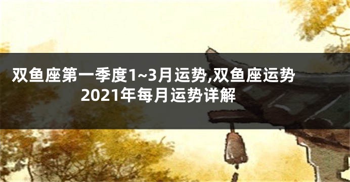 双鱼座第一季度1~3月运势,双鱼座运势2021年每月运势详解