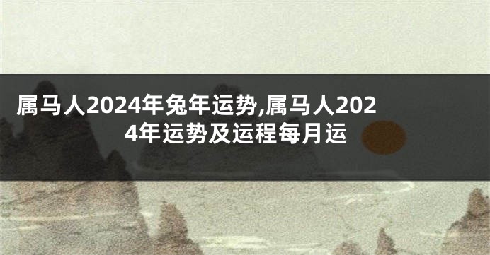 属马人2024年兔年运势,属马人2024年运势及运程每月运