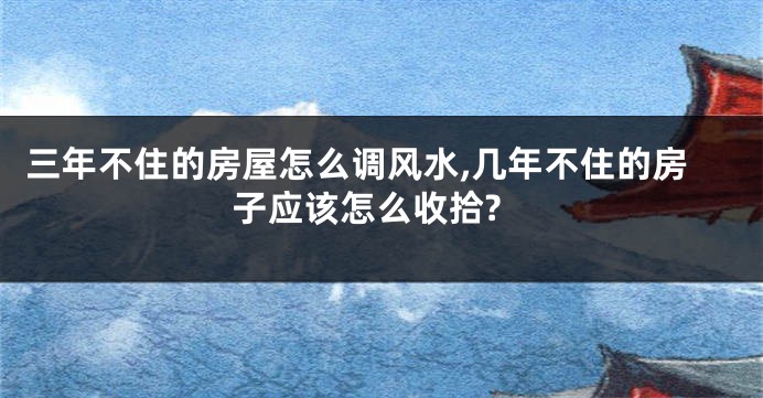 三年不住的房屋怎么调风水,几年不住的房子应该怎么收拾?