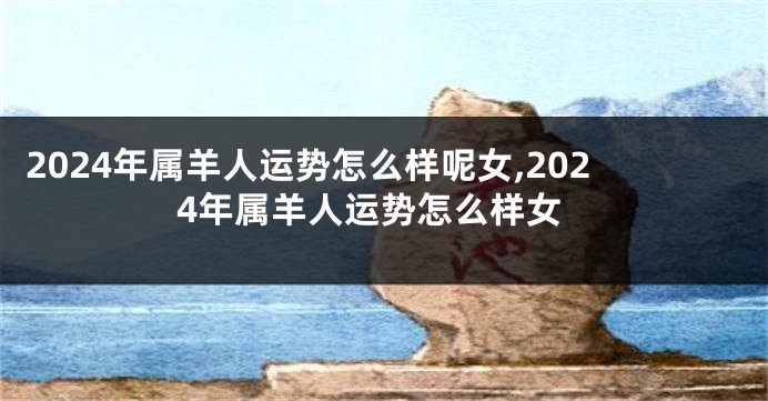 2024年属羊人运势怎么样呢女,2024年属羊人运势怎么样女