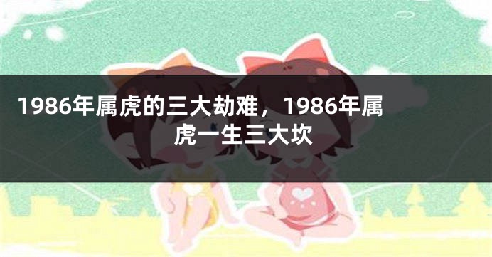 1986年属虎的三大劫难，1986年属虎一生三大坎