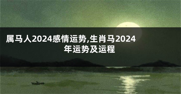 属马人2024感情运势,生肖马2024年运势及运程