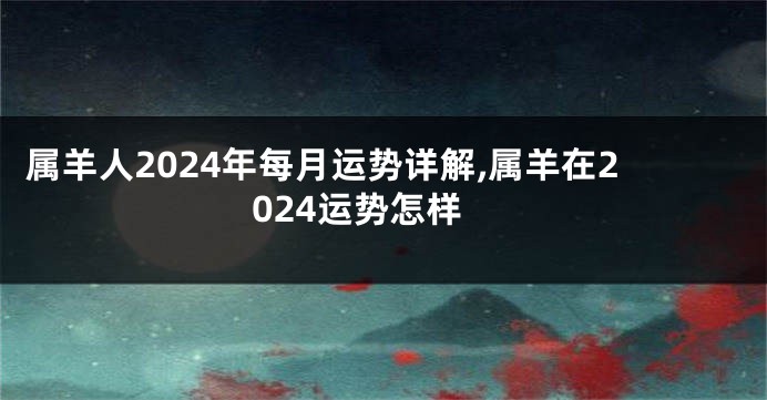 属羊人2024年每月运势详解,属羊在2024运势怎样