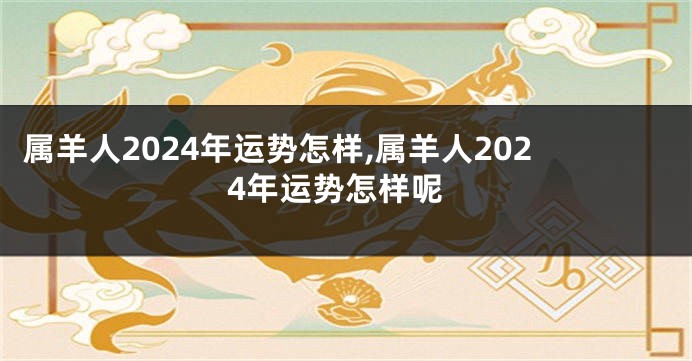 属羊人2024年运势怎样,属羊人2024年运势怎样呢