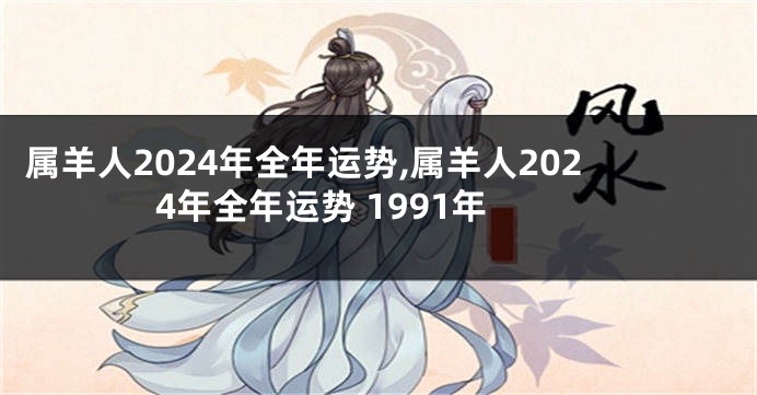 属羊人2024年全年运势,属羊人2024年全年运势 1991年