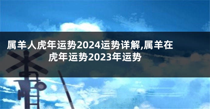 属羊人虎年运势2024运势详解,属羊在虎年运势2023年运势