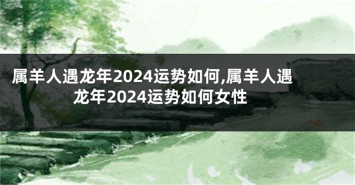 属羊人遇龙年2024运势如何,属羊人遇龙年2024运势如何女性