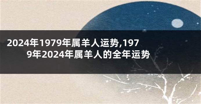 2024年1979年属羊人运势,1979年2024年属羊人的全年运势