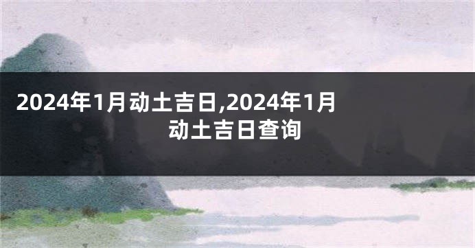 2024年1月动土吉日,2024年1月动土吉日查询