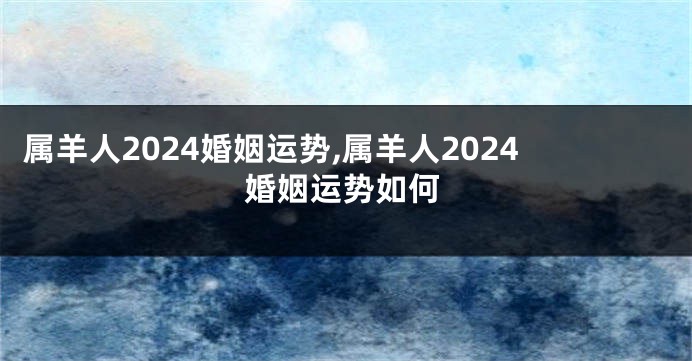 属羊人2024婚姻运势,属羊人2024婚姻运势如何