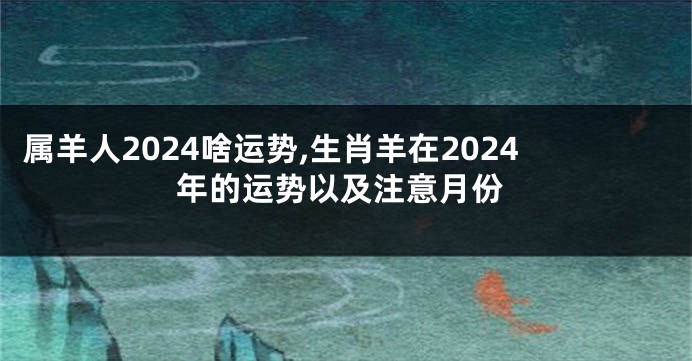 属羊人2024啥运势,生肖羊在2024年的运势以及注意月份