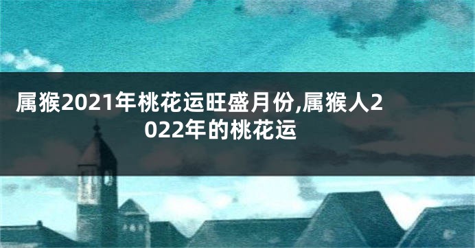 属猴2021年桃花运旺盛月份,属猴人2022年的桃花运