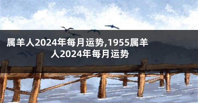 属羊人2024年每月运势,1955属羊人2024年每月运势