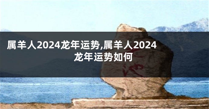 属羊人2024龙年运势,属羊人2024龙年运势如何