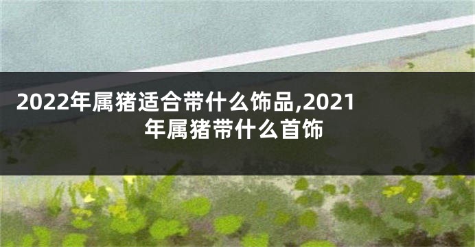 2022年属猪适合带什么饰品,2021年属猪带什么首饰