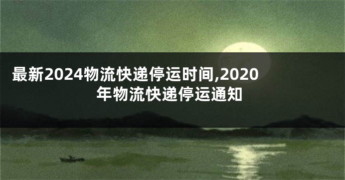 最新2024物流快递停运时间,2020年物流快递停运通知