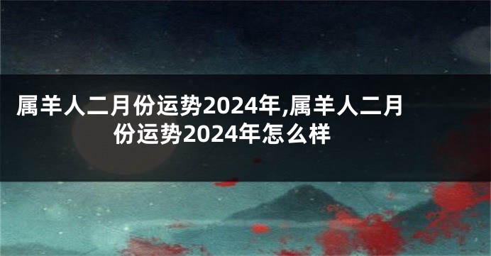 属羊人二月份运势2024年,属羊人二月份运势2024年怎么样