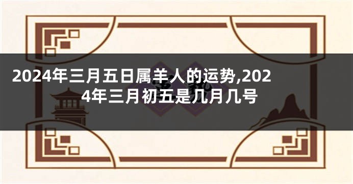 2024年三月五日属羊人的运势,2024年三月初五是几月几号