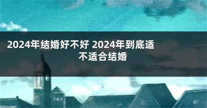 2024年结婚好不好 2024年到底适不适合结婚