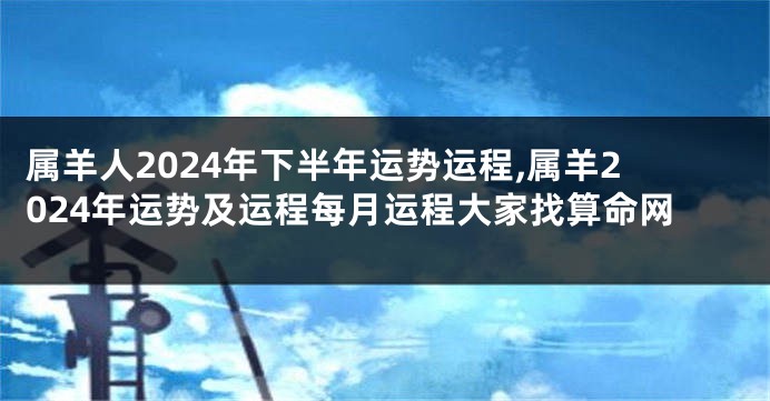 属羊人2024年下半年运势运程,属羊2024年运势及运程每月运程大家找算命网