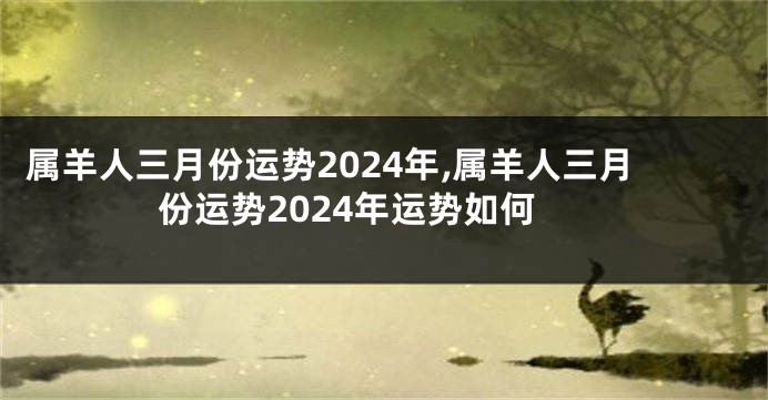 属羊人三月份运势2024年,属羊人三月份运势2024年运势如何