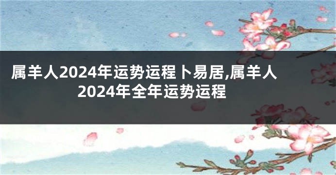 属羊人2024年运势运程卜易居,属羊人2024年全年运势运程