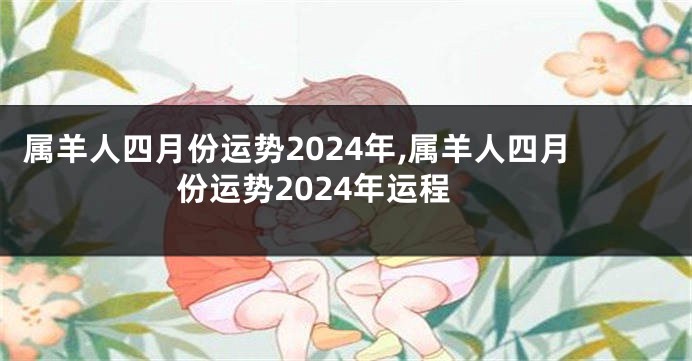 属羊人四月份运势2024年,属羊人四月份运势2024年运程