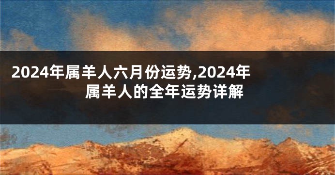 2024年属羊人六月份运势,2024年属羊人的全年运势详解