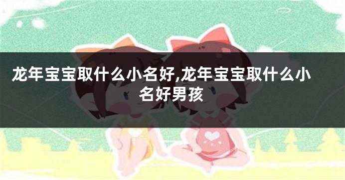 龙年宝宝取什么小名好,龙年宝宝取什么小名好男孩