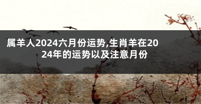 属羊人2024六月份运势,生肖羊在2024年的运势以及注意月份